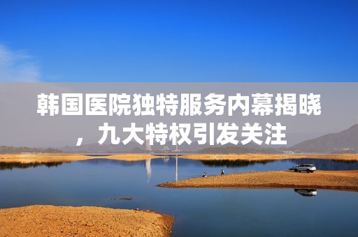 韩国医院独特服务内幕揭晓，九大特权引发关注