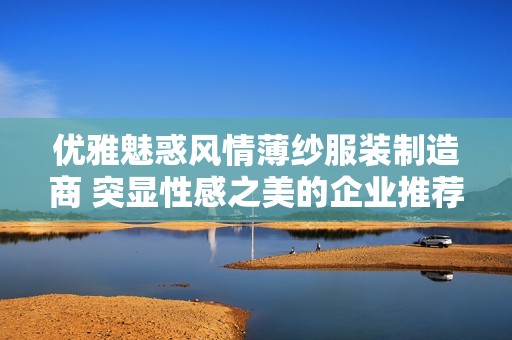 优雅魅惑风情薄纱服装制造商 突显性感之美的企业推荐与探讨