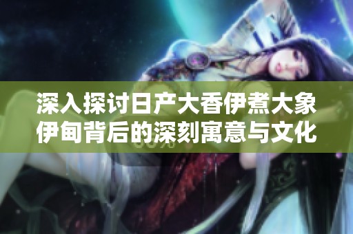 深入探讨日产大香伊煮大象伊甸背后的深刻寓意与文化价值
