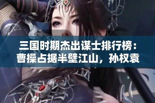三国时期杰出谋士排行榜：曹操占据半壁江山，孙权袁绍各具风采，刘备不容小觑