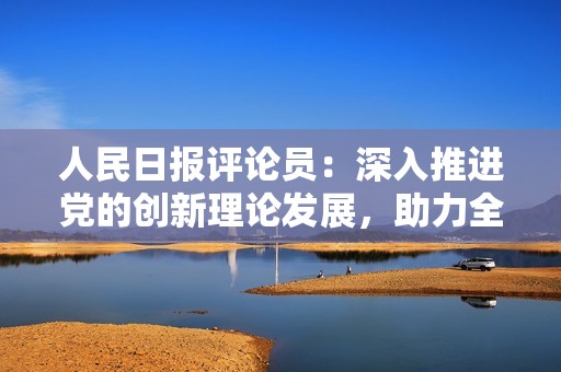 人民日报评论员：深入推进党的创新理论发展，助力全面建设现代化国家新征程