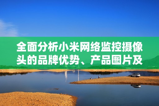 全面分析小米网络监控摄像头的品牌优势、产品图片及市场排行信息