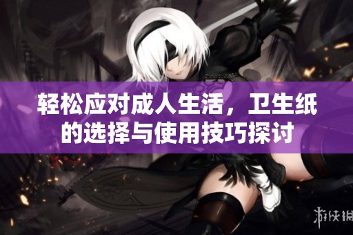 轻松应对成人生活，卫生纸的选择与使用技巧探讨