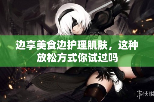 边享美食边护理肌肤，这种放松方式你试过吗