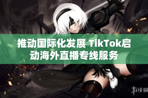 推动国际化发展 TikTok启动海外直播专线服务