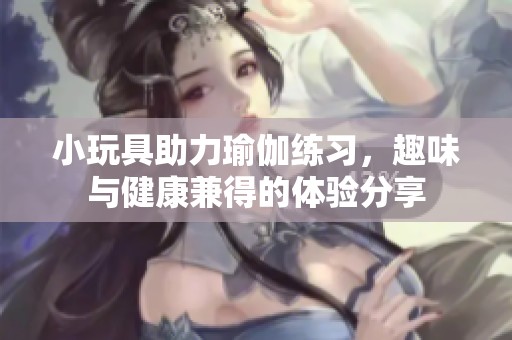 小玩具助力瑜伽练习，趣味与健康兼得的体验分享