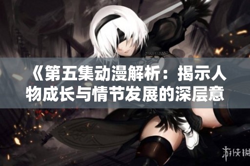 《第五集动漫解析：揭示人物成长与情节发展的深层意义》