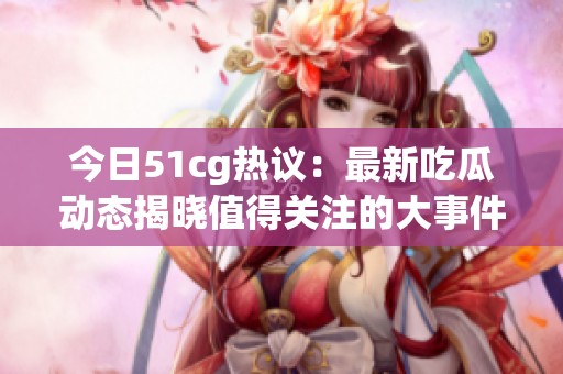 今日51cg热议：最新吃瓜动态揭晓值得关注的大事件