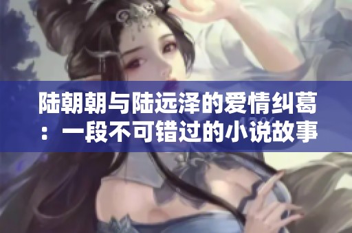 陆朝朝与陆远泽的爱情纠葛：一段不可错过的小说故事