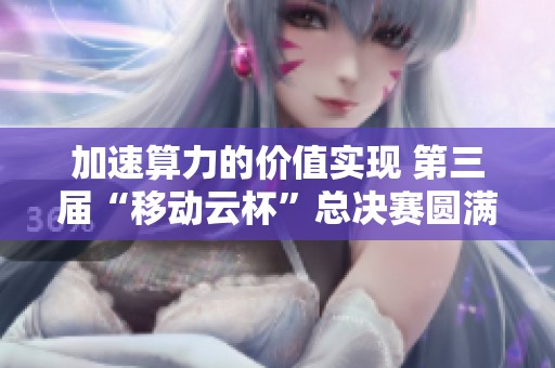 加速算力的价值实现 第三届“移动云杯”总决赛圆满落幕分享创新与科技成就