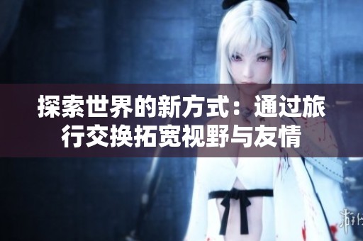 探索世界的新方式：通过旅行交换拓宽视野与友情