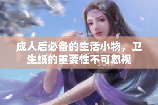 成人后必备的生活小物，卫生纸的重要性不可忽视