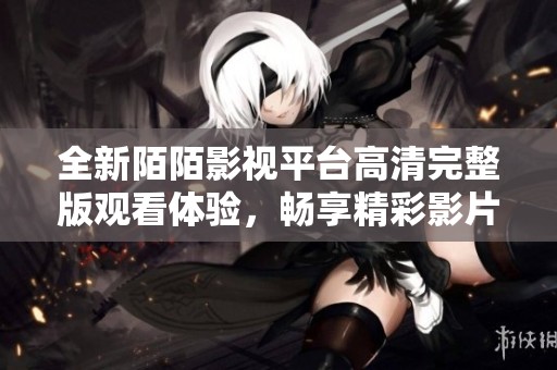 全新陌陌影视平台高清完整版观看体验，畅享精彩影片盛宴