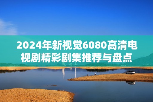 2024年新视觉6080高清电视剧精彩剧集推荐与盘点