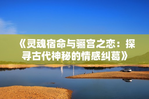 《灵魂宿命与骊宫之恋：探寻古代神秘的情感纠葛》
