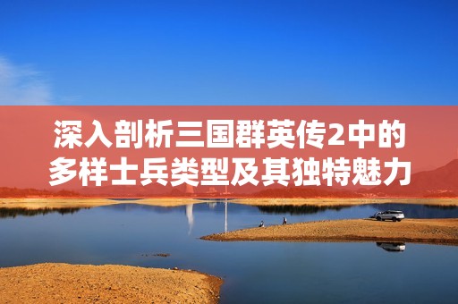 深入剖析三国群英传2中的多样士兵类型及其独特魅力与战斗方式