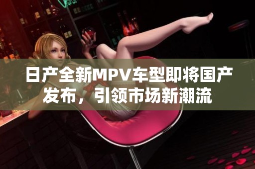 日产全新MPV车型即将国产发布，引领市场新潮流