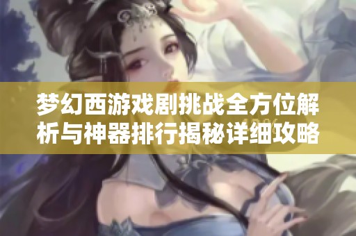 梦幻西游戏剧挑战全方位解析与神器排行揭秘详细攻略与玩法介绍