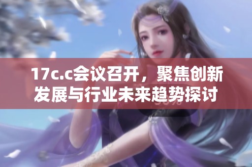 17c.c会议召开，聚焦创新发展与行业未来趋势探讨
