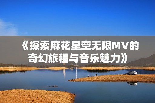 《探索麻花星空无限MV的奇幻旅程与音乐魅力》