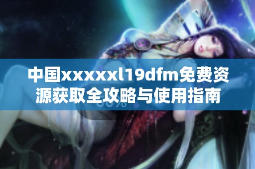 中国xxxxxl19dfm免费资源获取全攻略与使用指南