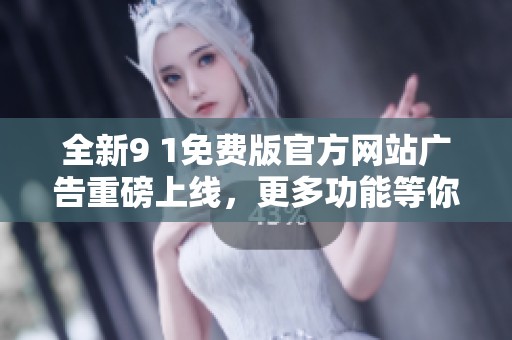 全新9 1免费版官方网站广告重磅上线，更多功能等你体验