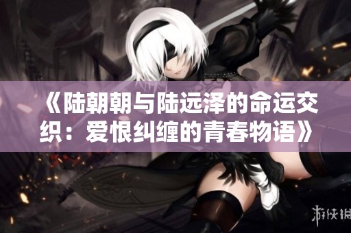 《陆朝朝与陆远泽的命运交织：爱恨纠缠的青春物语》