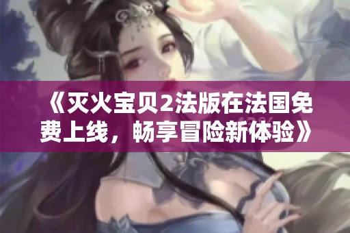 《灭火宝贝2法版在法国免费上线，畅享冒险新体验》