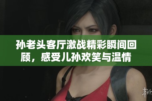 孙老头客厅激战精彩瞬间回顾，感受儿孙欢笑与温情
