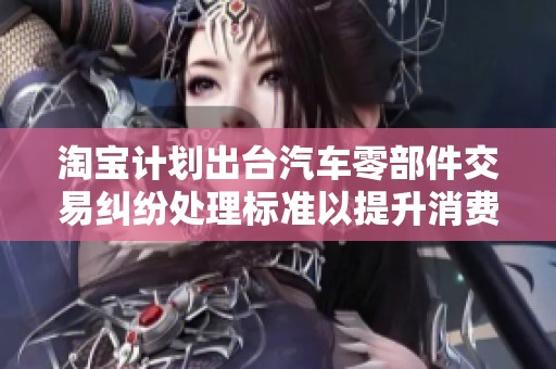 淘宝计划出台汽车零部件交易纠纷处理标准以提升消费者信心和保护权益