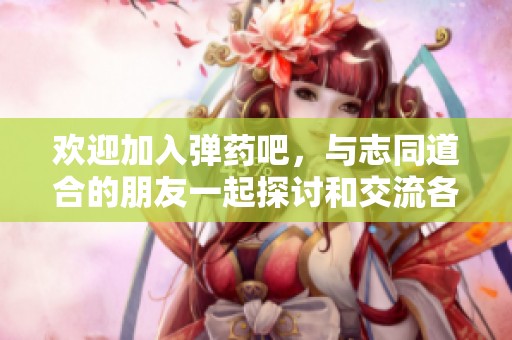 欢迎加入弹药吧，与志同道合的朋友一起探讨和交流各种弹药相关话题
