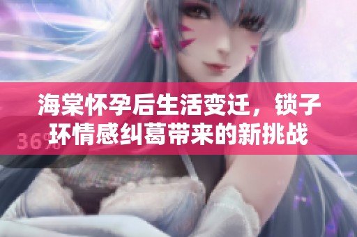 海棠怀孕后生活变迁，锁子环情感纠葛带来的新挑战