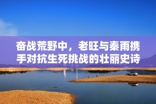 奋战荒野中，老旺与秦雨携手对抗生死挑战的壮丽史诗