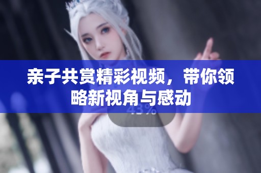 亲子共赏精彩视频，带你领略新视角与感动