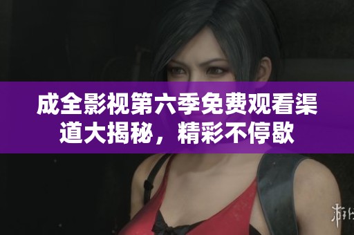 成全影视第六季免费观看渠道大揭秘，精彩不停歇