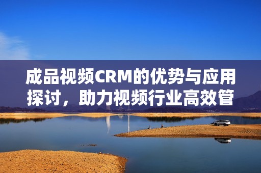 成品视频CRM的优势与应用探讨，助力视频行业高效管理