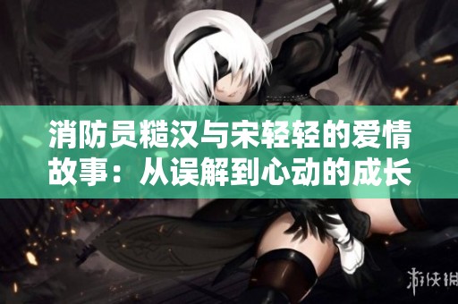 消防员糙汉与宋轻轻的爱情故事：从误解到心动的成长之旅