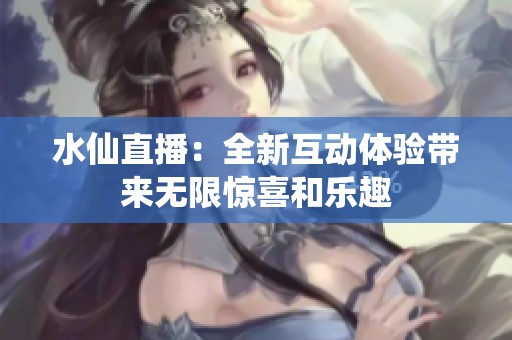 水仙直播：全新互动体验带来无限惊喜和乐趣