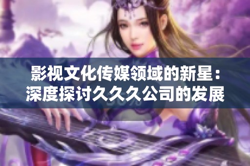 影视文化传媒领域的新星：深度探讨久久久公司的发展与影响