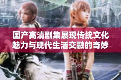 国产高清剧集展现传统文化魅力与现代生活交融的奇妙之旅