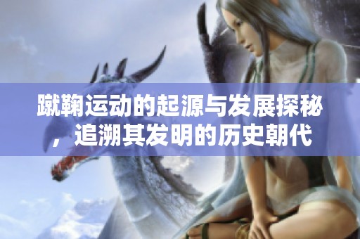 蹴鞠运动的起源与发展探秘，追溯其发明的历史朝代