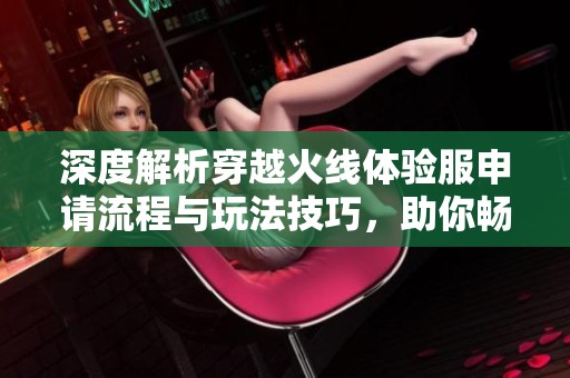 深度解析穿越火线体验服申请流程与玩法技巧，助你畅玩新体验