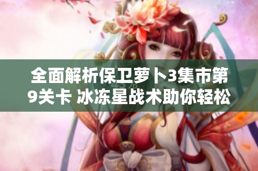 全面解析保卫萝卜3集市第9关卡 冰冻星战术助你轻松完美通关