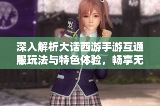 深入解析大话西游手游互通服玩法与特色体验，畅享无缝联机乐趣！