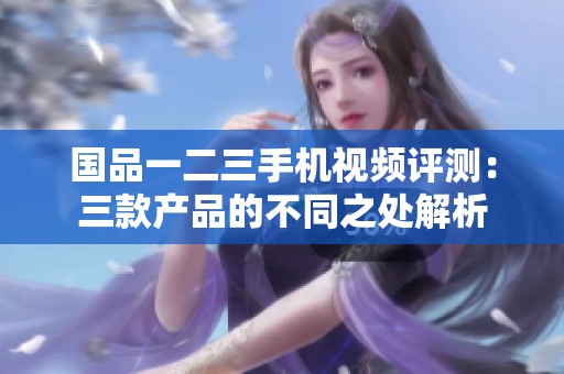 国品一二三手机视频评测：三款产品的不同之处解析