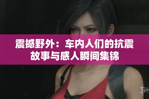 震撼野外：车内人们的抗震故事与感人瞬间集锦