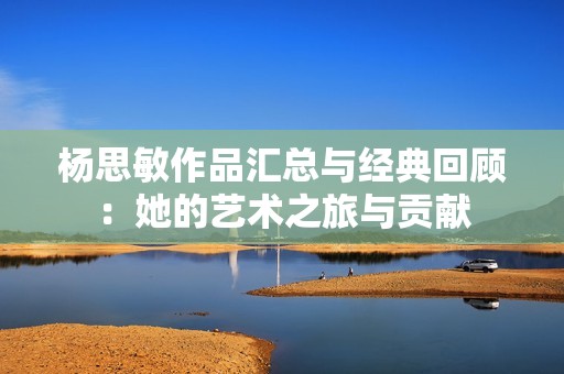 杨思敏作品汇总与经典回顾：她的艺术之旅与贡献