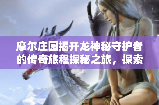 摩尔庄园揭开龙神秘守护者的传奇旅程探秘之旅，探索未知的奇幻世界