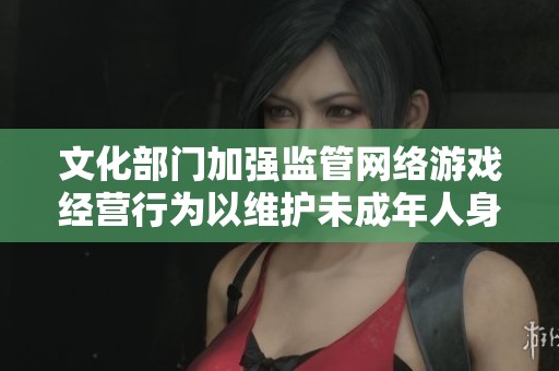 文化部门加强监管网络游戏经营行为以维护未成年人身心健康与成长环境