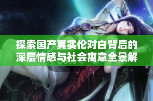 探索国产真实伦对白背后的深层情感与社会寓意全景解析